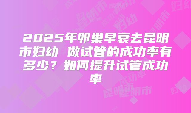 2025年卵巢早衰去昆明市妇幼 做试管的成功率有多少?如何提升试管成功率