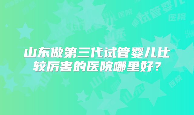 山东做第三代试管婴儿比较厉害的医院哪里好？