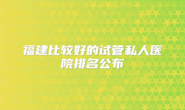 福建比较好的试管私人医院排名公布