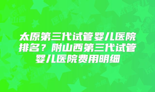 太原第三代试管婴儿医院排名？附山西第三代试管婴儿医院费用明细