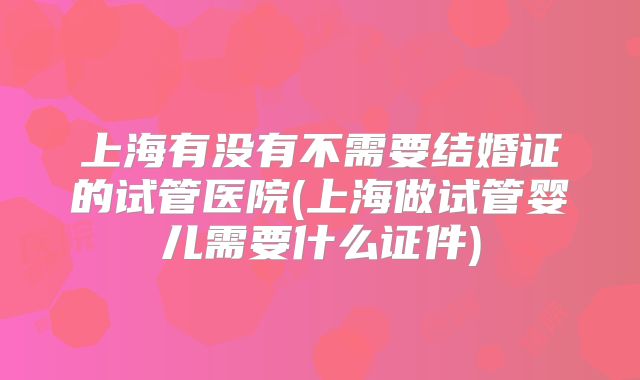 上海有没有不需要结婚证的试管医院(上海做试管婴儿需要什么证件)