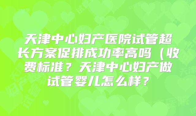 天津中心妇产医院试管超长方案促排成功率高吗（收费标准？天津中心妇产做试管婴儿怎么样？