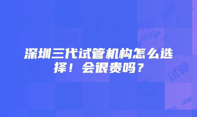 深圳三代试管机构怎么选择!会很贵吗?