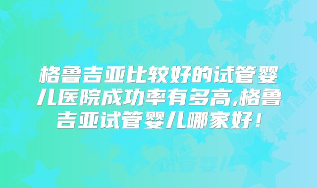 格鲁吉亚比较好的试管婴儿医院成功率有多高,格鲁吉亚试管婴儿哪家好!