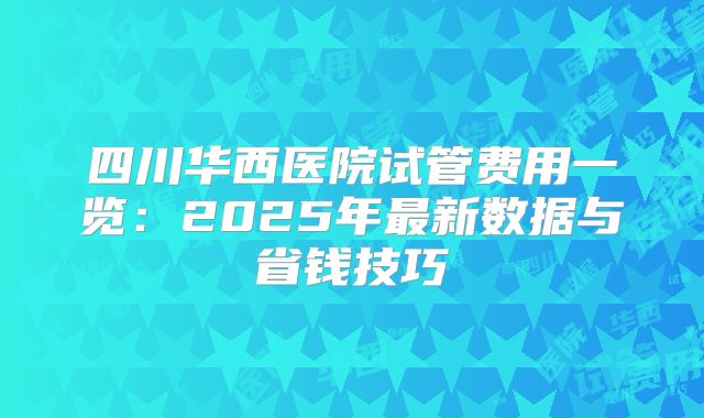 四川华西医院试管费用一览：2025年最新数据与省钱技巧
