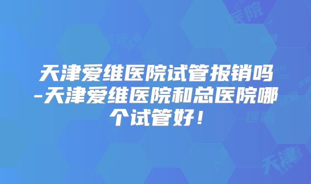 天津爱维医院试管报销吗-天津爱维医院和总医院哪个试管好！