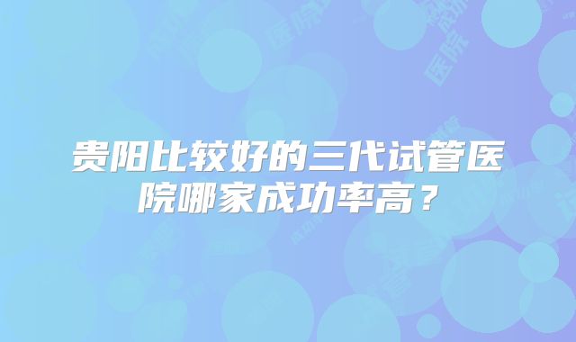 贵阳比较好的三代试管医院哪家成功率高?