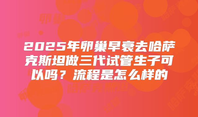 2025年卵巢早衰去哈萨克斯坦做三代试管生子可以吗？流程是怎么样的