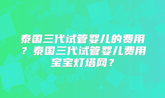 泰国三代试管婴儿的费用？泰国三代试管婴儿费用宝宝灯塔网？