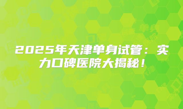 2025年天津单身试管：实力口碑医院大揭秘！