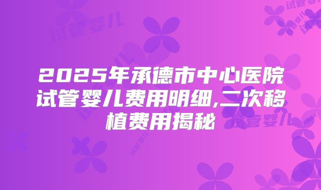 2025年承德市中心医院试管婴儿费用明细,二次移植费用揭秘