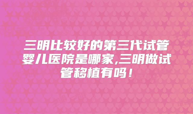 三明比较好的第三代试管婴儿医院是哪家,三明做试管移植有吗！