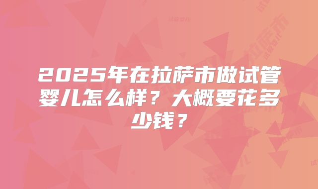 2025年在拉萨市做试管婴儿怎么样？大概要花多少钱？