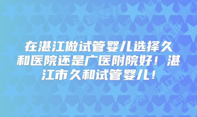 在湛江做试管婴儿选择久和医院还是广医附院好！湛江市久和试管婴儿！