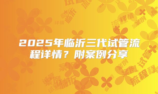 2025年临沂三代试管流程详情？附案例分享