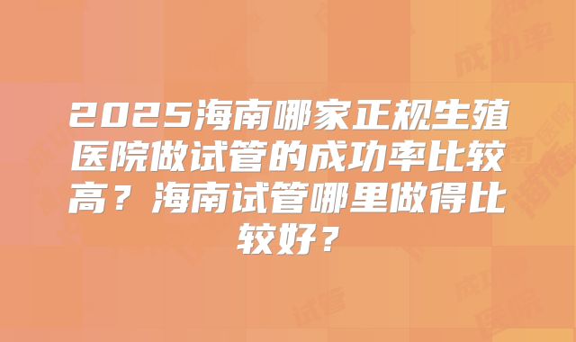 2025海南哪家正规生殖医院做试管的成功率比较高？海南试管哪里做得比较好？