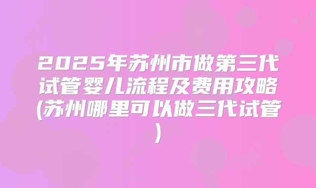 2025年苏州市做第三代试管婴儿流程及费用攻略(苏州哪里可以做三代试管)