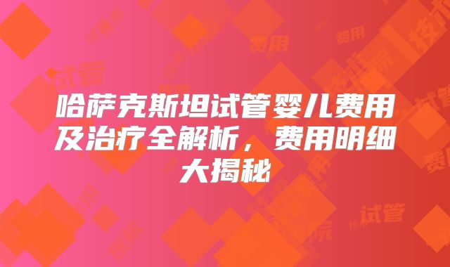 哈萨克斯坦试管婴儿费用及治疗全解析,费用明细大揭秘