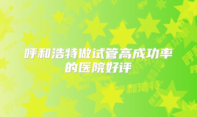 呼和浩特做试管高成功率的医院好评