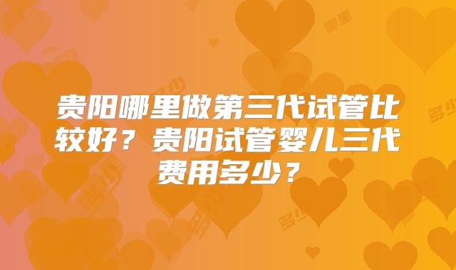 贵阳哪里做第三代试管比较好？贵阳试管婴儿三代费用多少？