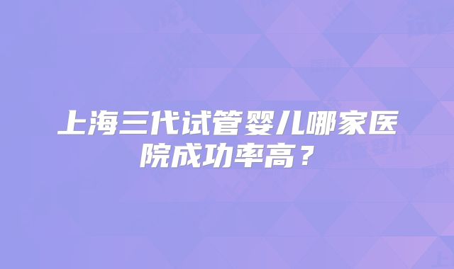 上海三代试管婴儿哪家医院成功率高？