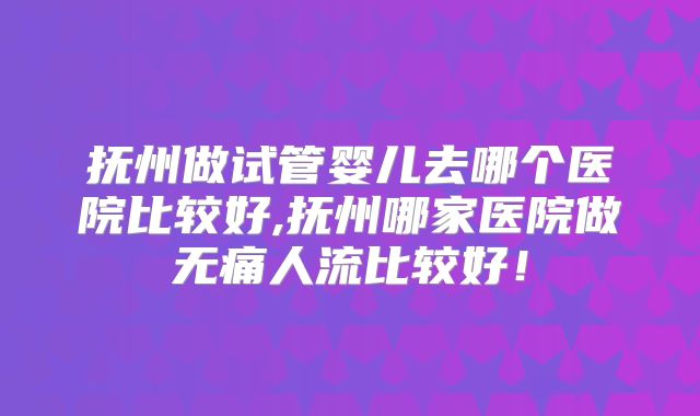 抚州做试管婴儿去哪个医院比较好,抚州哪家医院做无痛人流比较好！