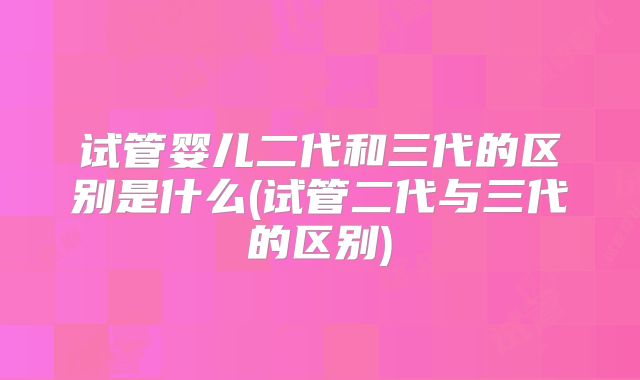 试管婴儿二代和三代的区别是什么(试管二代与三代的区别)