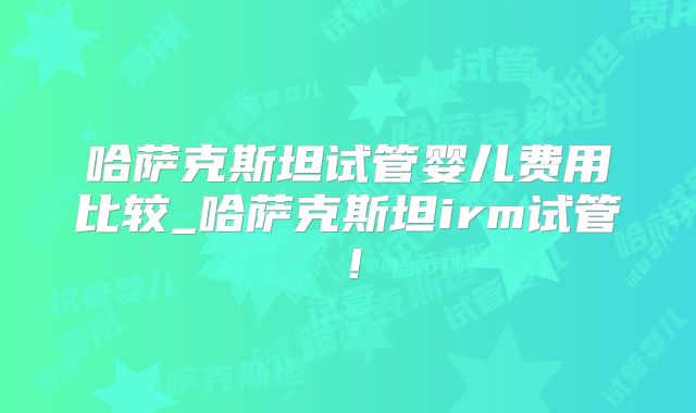 哈萨克斯坦试管婴儿费用比较_哈萨克斯坦irm试管！