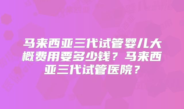 马来西亚三代试管婴儿大概费用要多少钱？马来西亚三代试管医院？