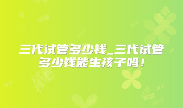 三代试管多少钱_三代试管多少钱能生孩子吗！