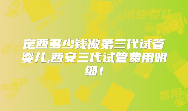 定西多少钱做第三代试管婴儿,西安三代试管费用明细！