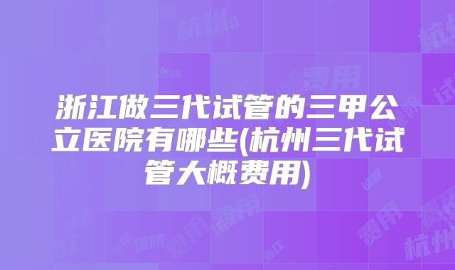 浙江做三代试管的三甲公立医院有哪些(杭州三代试管大概费用)