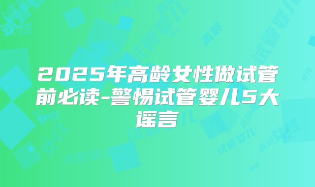 2025年高龄女性做试管前必读-警惕试管婴儿5大谣言