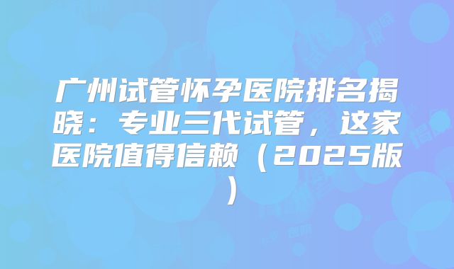广州试管怀孕医院排名揭晓：专业三代试管，这家医院值得信赖（2025版）