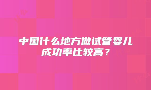 中国什么地方做试管婴儿成功率比较高?
