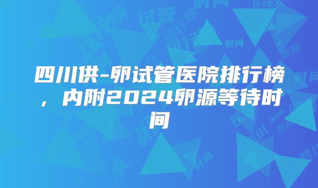 四川供-卵试管医院排行榜，内附2024卵源等待时间