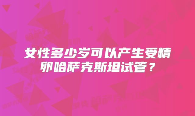 女性多少岁可以产生受精卵哈萨克斯坦试管？