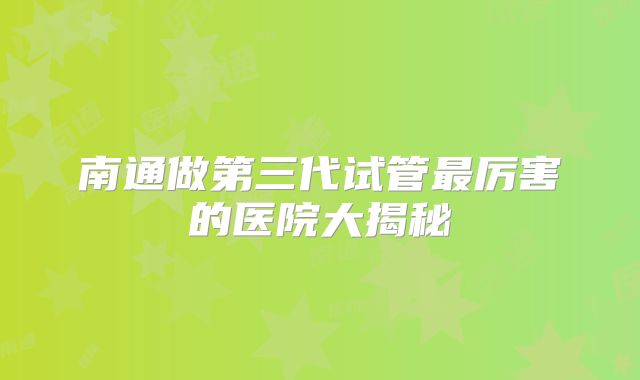 南通做第三代试管最厉害的医院大揭秘