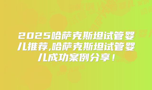 2025哈萨克斯坦试管婴儿推荐,哈萨克斯坦试管婴儿成功案例分享!