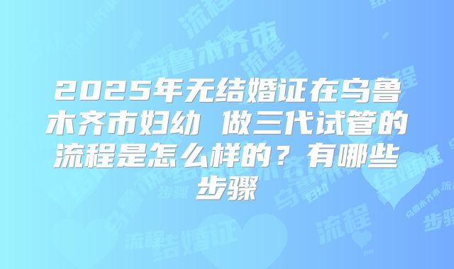 2025年无结婚证在乌鲁木齐市妇幼 做三代试管的流程是怎么样的？有哪些步骤