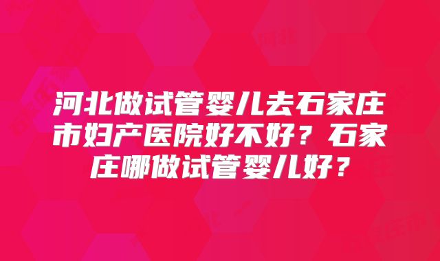 河北做试管婴儿去石家庄市妇产医院好不好？石家庄哪做试管婴儿好？