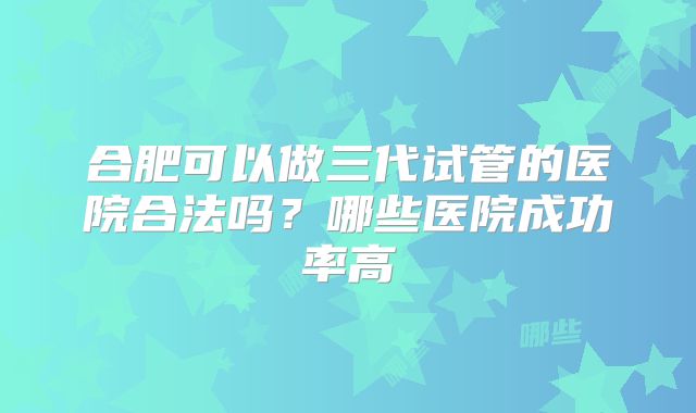 合肥可以做三代试管的医院合法吗?哪些医院成功率高