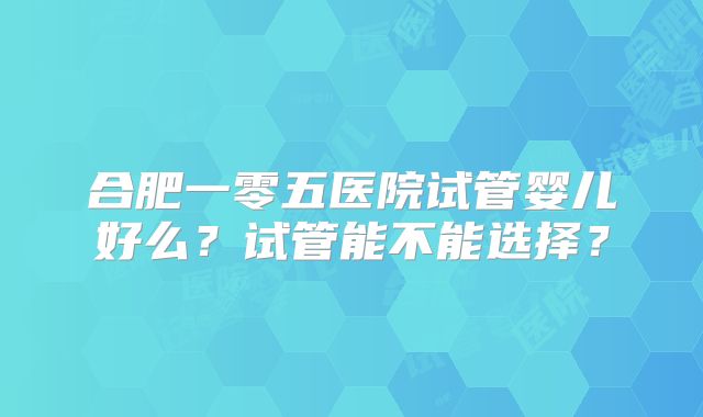 合肥一零五医院试管婴儿好么？试管能不能选择？