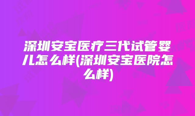 深圳安宝医疗三代试管婴儿怎么样(深圳安宝医院怎么样)