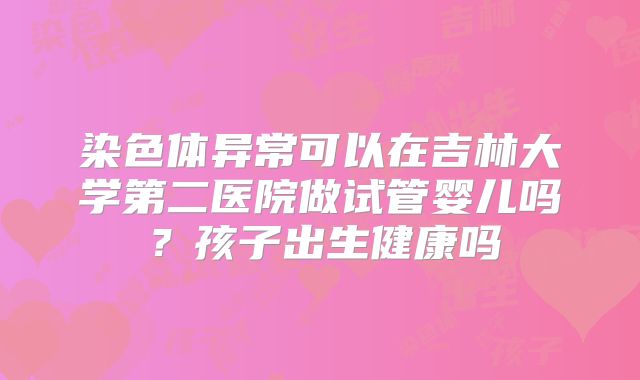 染色体异常可以在吉林大学第二医院做试管婴儿吗？孩子出生健康吗