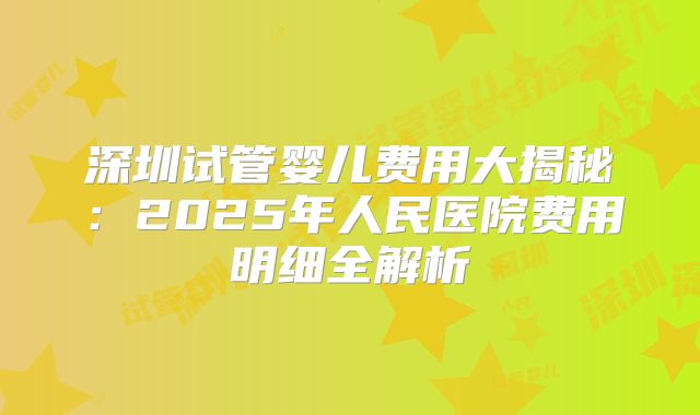 深圳试管婴儿费用大揭秘:2025年人民医院费用明细全解析