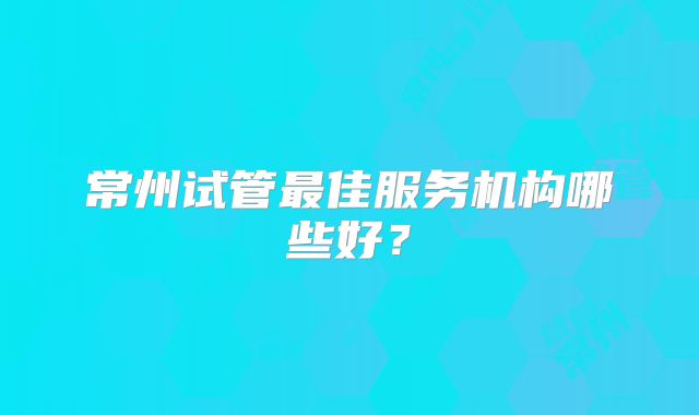 常州试管最佳服务机构哪些好？