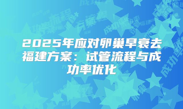2025年应对卵巢早衰去福建方案:试管流程与成功率优化