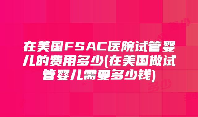 在美国FSAC医院试管婴儿的费用多少(在美国做试管婴儿需要多少钱)