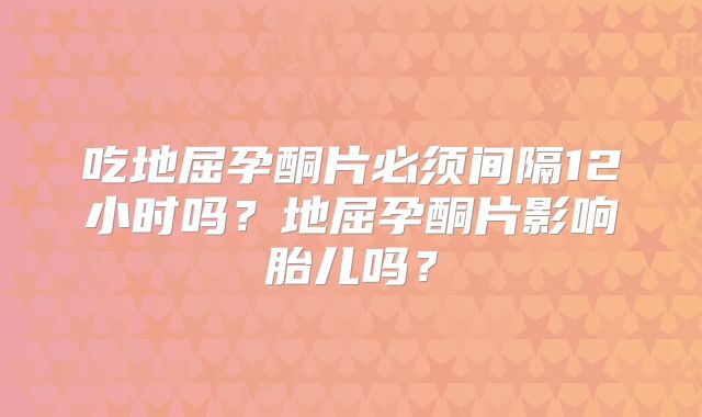 吃地屈孕酮片必须间隔12小时吗？地屈孕酮片影响胎儿吗？